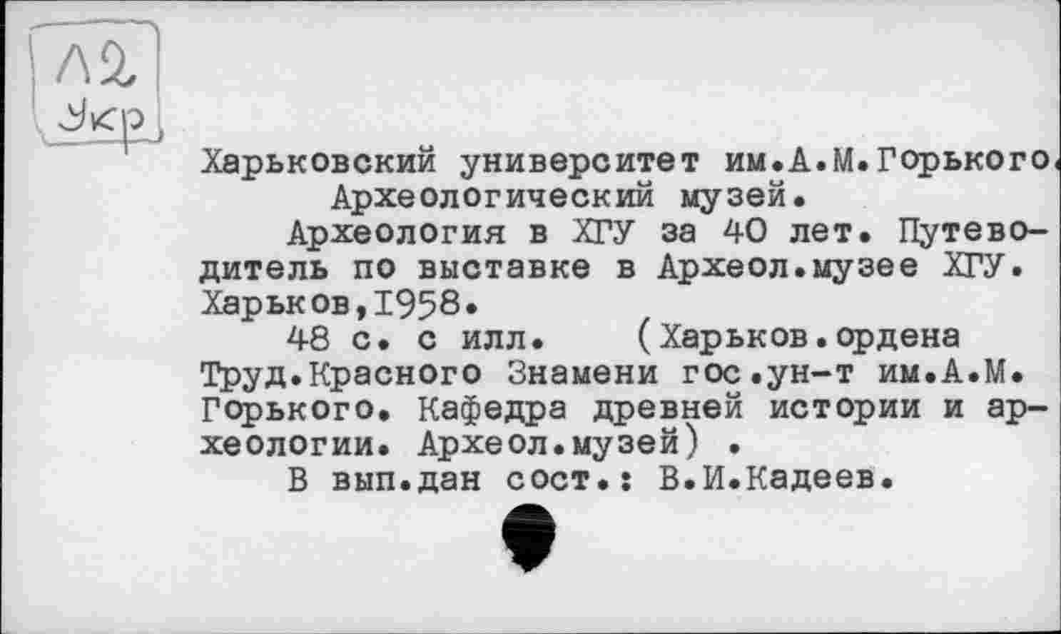 ﻿Л2,
л»
Харьковский университет им.А.М.Горького Археологический музей.
Археология в ХГУ за 40 лет. Путеводитель по выставке в Археол.музее ХГУ.
Харьков,1958*
48 с. с илл. (Харьков.ордена Труд.Красного Знамени гос«ун-т им.А.М. Горького. Кафедра древней истории и археологии. Археол.музей) •
В вып.дан сост.: В.И.Кадеев.